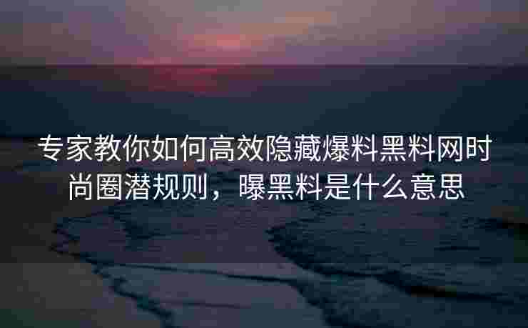 专家教你如何高效隐藏爆料黑料网时尚圈潜规则，曝黑料是什么意思