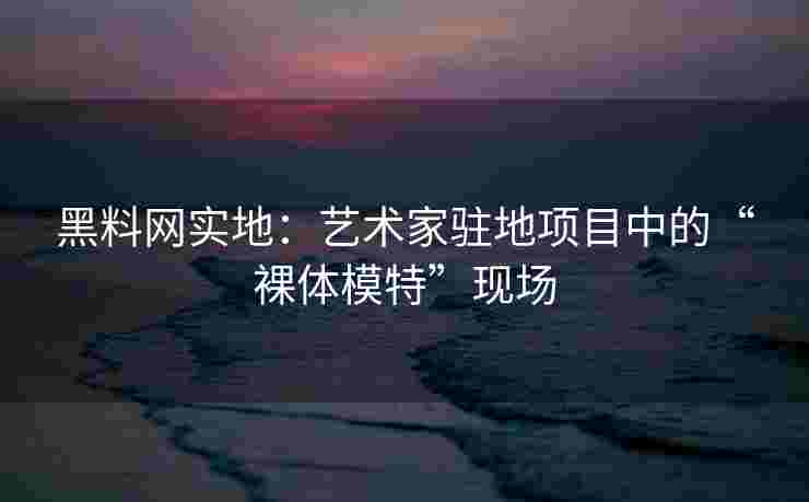 黑料网实地：艺术家驻地项目中的“裸体模特”现场
