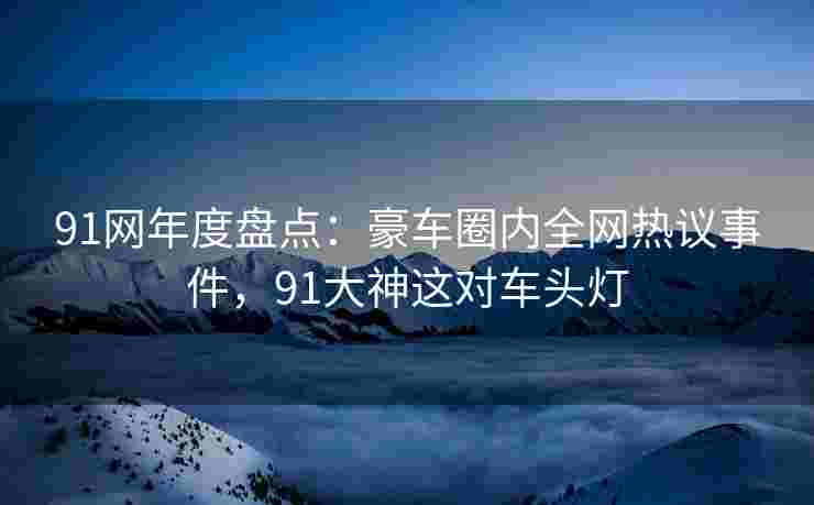 91网年度盘点:豪车圈内全网热议事件,91大神这对车头灯 91网年度盘点:豪车圈内全网热议事件,91大神这对车头灯