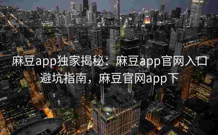麻豆app独家揭秘：麻豆app官网入口避坑指南，麻豆官网app下