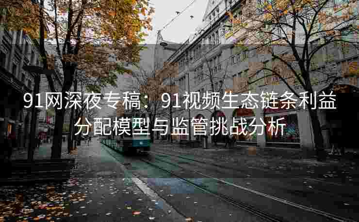 91网深夜专稿：91视频生态链条利益分配模型与监管挑战分析