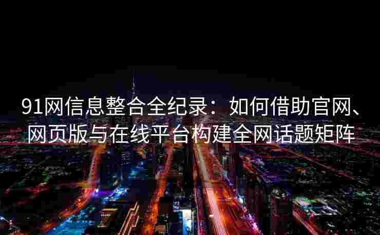 91网信息整合全纪录：如何借助官网、网页版与在线平台构建全网话题矩阵