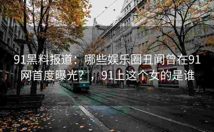 91黑料报道：哪些娱乐圈丑闻曾在91网首度曝光？，91上这个女的是谁