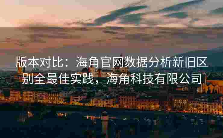 版本对比：海角官网数据分析新旧区别全最佳实践，海角科技有限公司