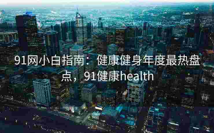 91网小白指南：健康健身年度最热盘点，91健康health