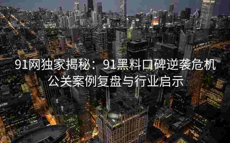 91网独家揭秘：91黑料口碑逆袭危机公关案例复盘与行业启示