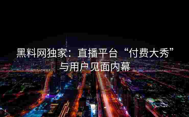 黑料网独家：直播平台“付费大秀”与用户见面内幕