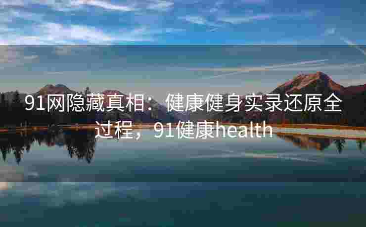 91网隐藏真相:健康健身实录还原全过程,91健康health 91网隐藏真相:健康健身实录还原全过程,91健康health