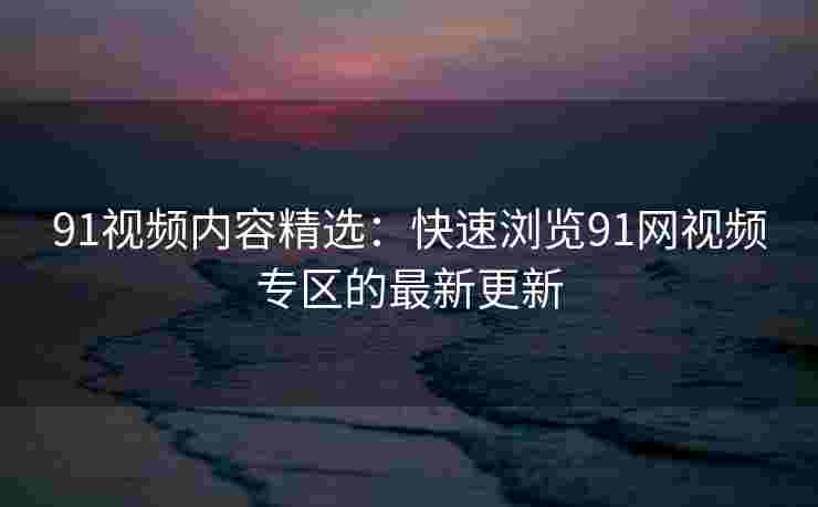 91视频内容精选：快速浏览91网视频专区的最新更新
