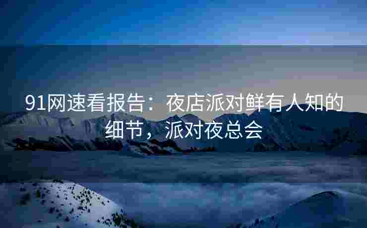 91网速看报告:夜店派对鲜有人知的细节,派对夜总会 91网速看报告:夜店派对鲜有人知的细节,派对夜总会