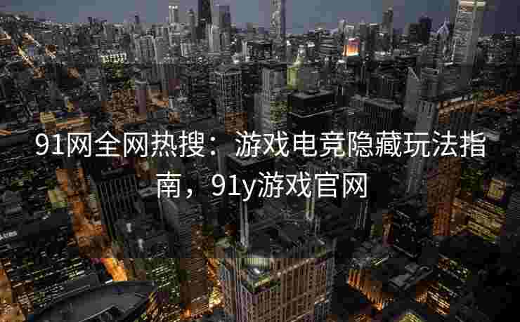 91网全网热搜：游戏电竞隐藏玩法指南，91y游戏官网