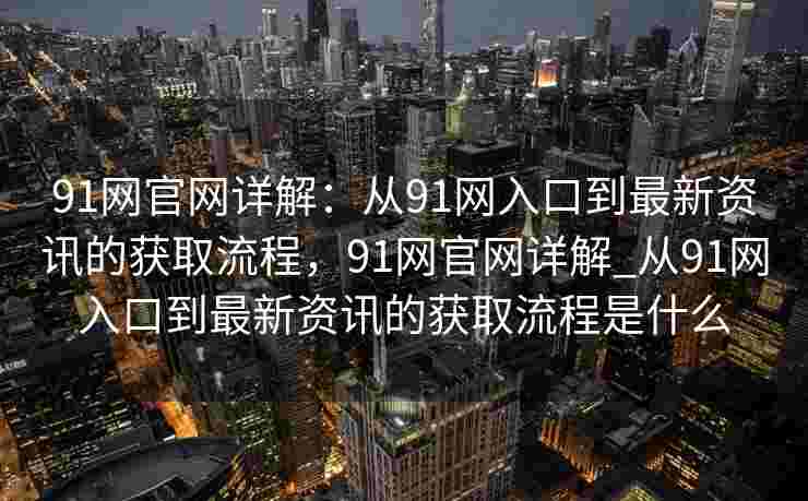 91网官网详解：从91网入口到最新资讯的获取流程，91网官网详解_从91网入口到最新资讯的获取流程是什么
