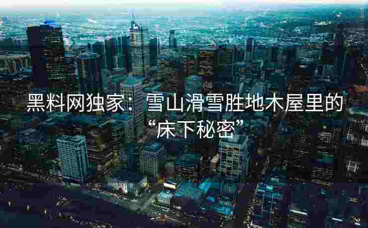 黑料网独家：雪山滑雪胜地木屋里的“床下秘密”