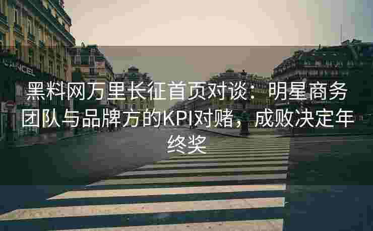 黑料网万里长征首页对谈：明星商务团队与品牌方的KPI对赌，成败决定年终奖