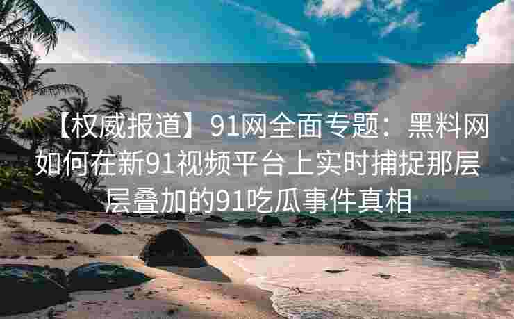 【权威报道】91网全面专题:黑料网如何在新91视频平台上实时捕捉那层层叠加的91吃瓜事件真相 【权威报道】91网全面专题:黑料网如何在新91视频平台上实时捕捉那层层叠加的91吃瓜事件真相